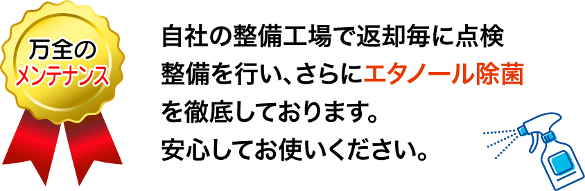 自社の整備工場で返却毎に点検整備を行い、さらにエタノール除菌を徹底しております。安心してお使いください。